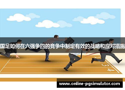 国足如何在六强争四的竞争中制定有效的战略和应对措施