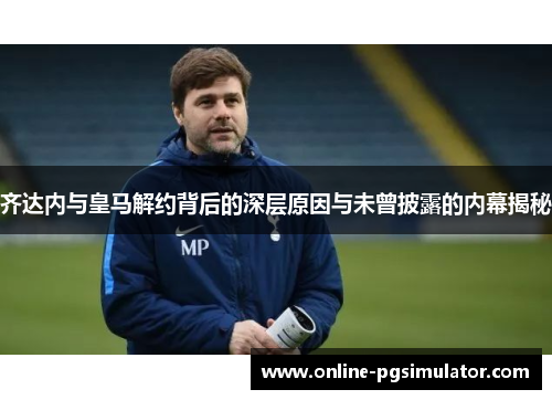 齐达内与皇马解约背后的深层原因与未曾披露的内幕揭秘