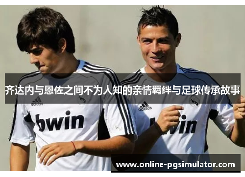 齐达内与恩佐之间不为人知的亲情羁绊与足球传承故事 齐达内与恩佐之间不为人知的亲情羁绊与足球传承故事