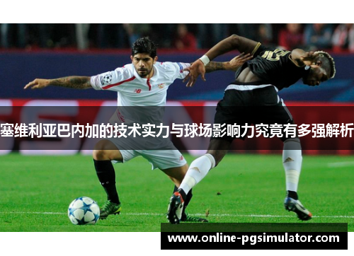 塞维利亚巴内加的技术实力与球场影响力究竟有多强解析